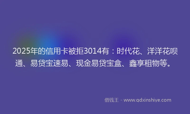 2025年的信用卡被拒3014有：时代花、洋洋花呗通、易贷宝速易、现金易贷宝盒、鑫享租物等。
