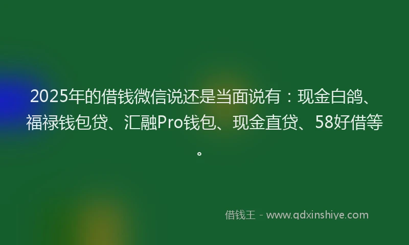 2025年的借钱微信说还是当面说有：现金白鸽、福禄钱包贷、汇融Pro钱包、现金直贷、58好借等。