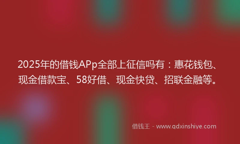 2025年的借钱APp全部上征信吗有：惠花钱包、现金借款宝、58好借、现金快贷、招联金融等。