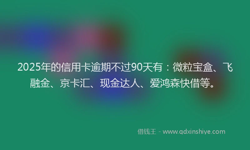 2025年的信用卡逾期不过90天有：微粒宝盒、飞融金、京卡汇、现金达人、爱鸿森快借等。