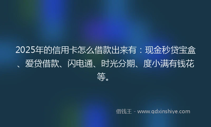 2025年的信用卡怎么借款出来有：现金秒贷宝盒、爱贷借款、闪电通、时光分期、度小满有钱花等。