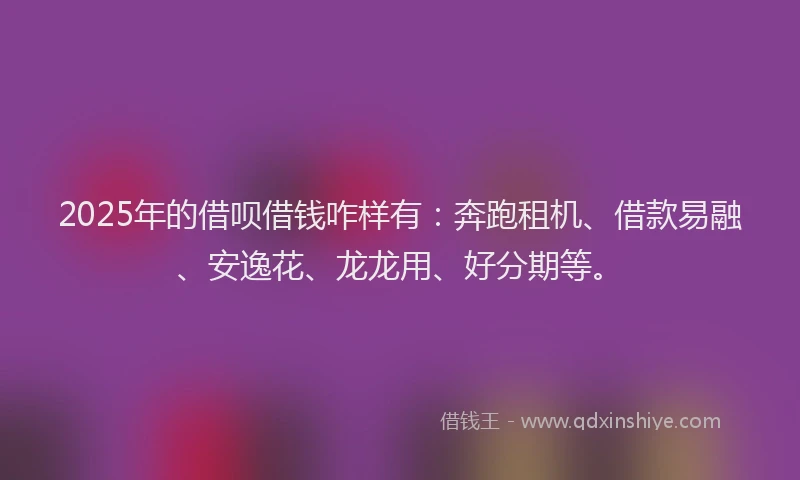 2025年的借呗借钱咋样有：奔跑租机、借款易融、安逸花、龙龙用、好分期等。