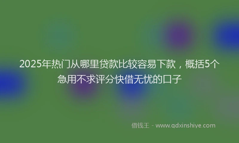 2025年热门从哪里贷款比较容易下款，概括5个急用不求评分快借无忧的口子