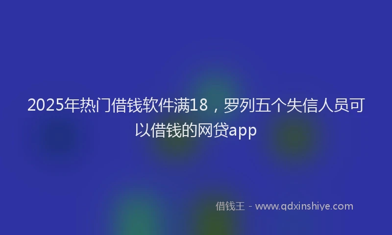 2025年热门借钱软件满18，罗列五个失信人员可以借钱的网贷app