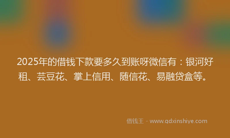 2025年的借钱下款要多久到账呀微信有：银河好租、芸豆花、掌上信用、随信花、易融贷盒等。