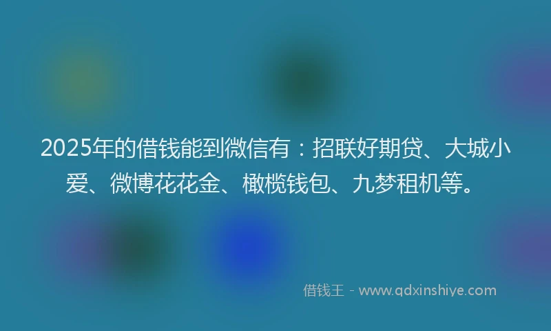 2025年的借钱能到微信有：招联好期贷、大城小爱、微博花花金、橄榄钱包、九梦租机等。