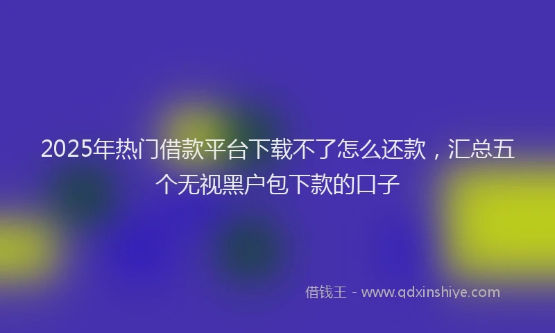 2025年热门借款平台下载不了怎么还款，汇总五个无视黑户包下款的口子