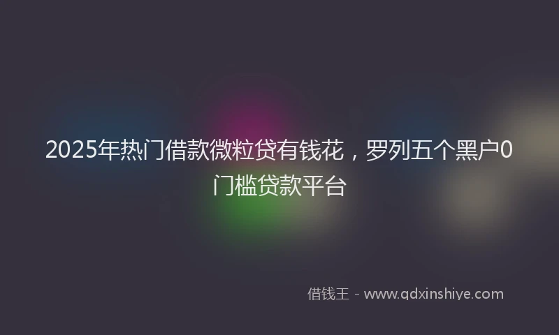 2025年热门借款微粒贷有钱花，罗列五个黑户0门槛贷款平台