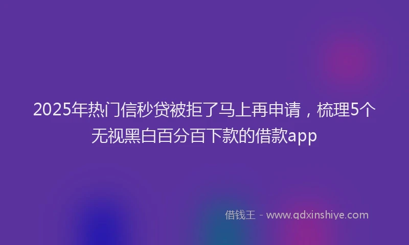 2025年热门信秒贷被拒了马上再申请，梳理5个无视黑白百分百下款的借款app