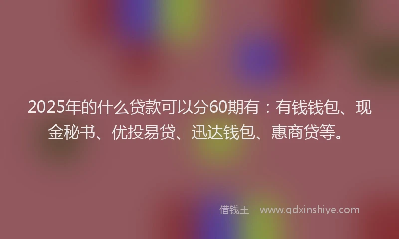 2025年的什么贷款可以分60期有：有钱钱包、现金秘书、优投易贷、迅达钱包、惠商贷等。