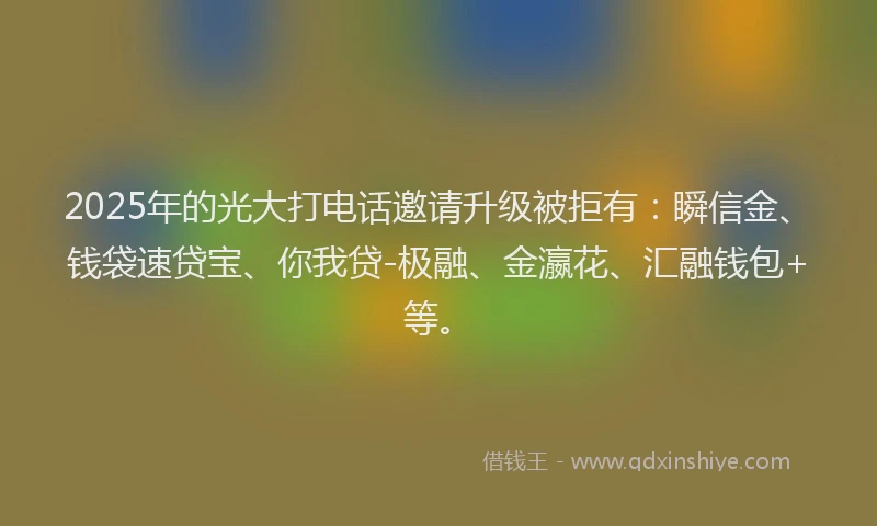 2025年的光大打电话邀请升级被拒有：瞬信金、钱袋速贷宝、你我贷-极融、金瀛花、汇融钱包+等。
