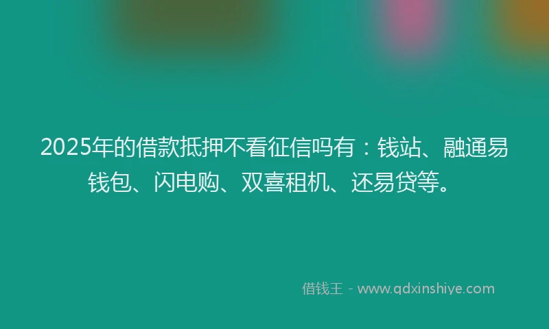2025年的借款抵押不看征信吗有：钱站、融通易钱包、闪电购、双喜租机、还易贷等。
