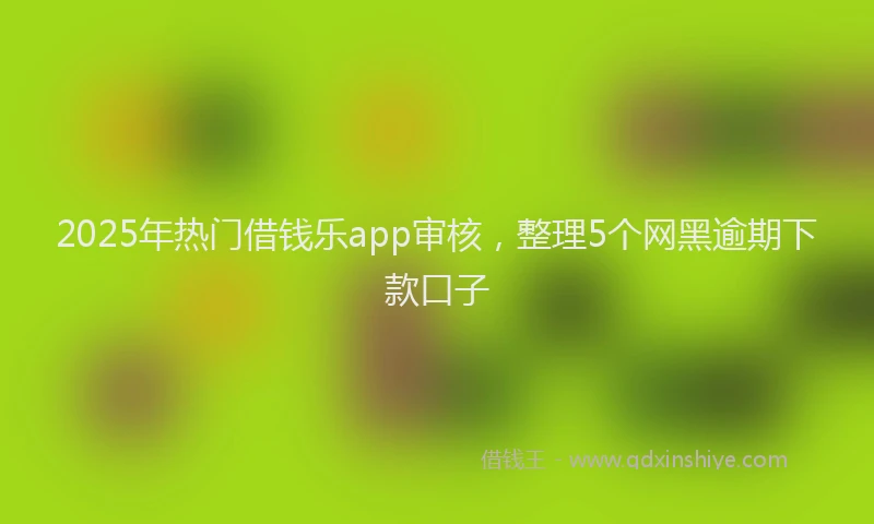 2025年热门借钱乐app审核，整理5个网黑逾期下款口子