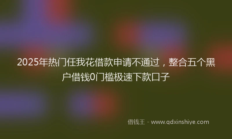 2025年热门任我花借款申请不通过，整合五个黑户借钱0门槛极速下款口子