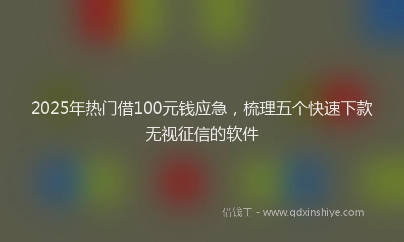 2025年热门借100元钱应急，梳理五个快速下款无视征信的软件