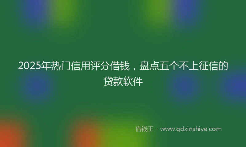 2025年热门信用评分借钱，盘点五个不上征信的贷款软件