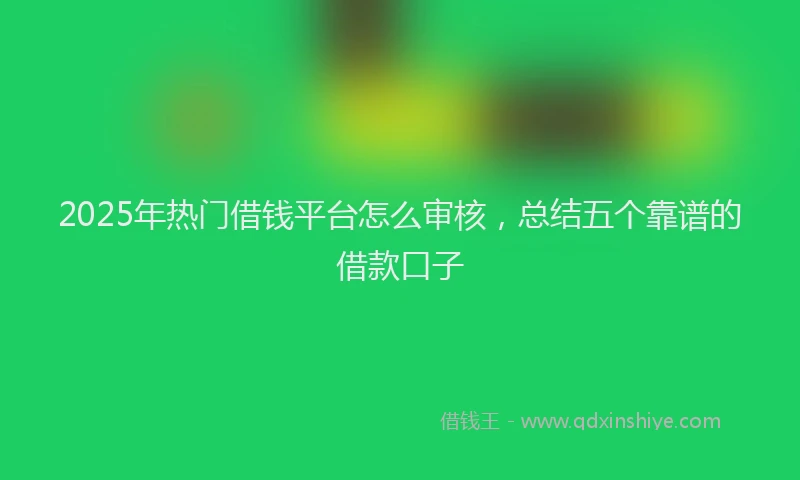 2025年热门借钱平台怎么审核，总结五个靠谱的借款口子