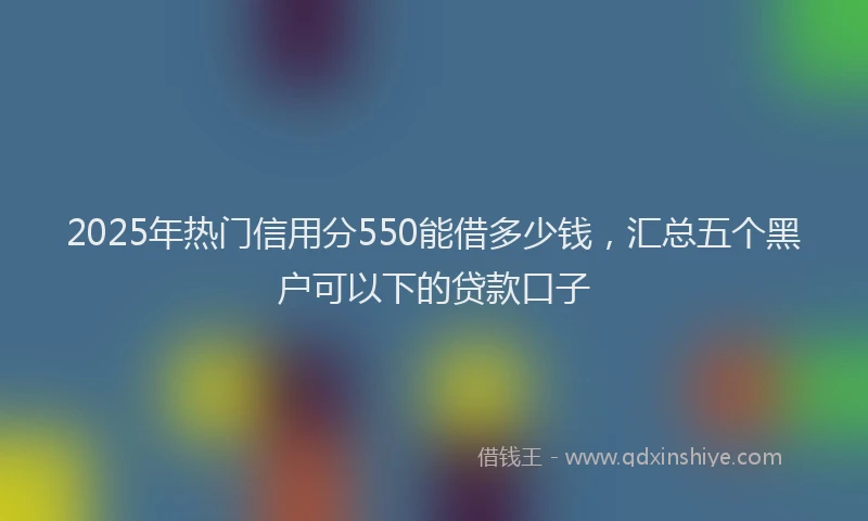 2025年热门信用分550能借多少钱，汇总五个黑户可以下的贷款口子