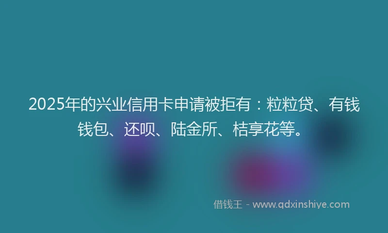 2025年的兴业信用卡申请被拒有：粒粒贷、有钱钱包、还呗、陆金所、桔享花等。