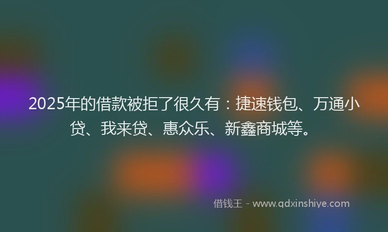 2025年的借款被拒了很久有：捷速钱包、万通小贷、我来贷、惠众乐、新鑫商城等。