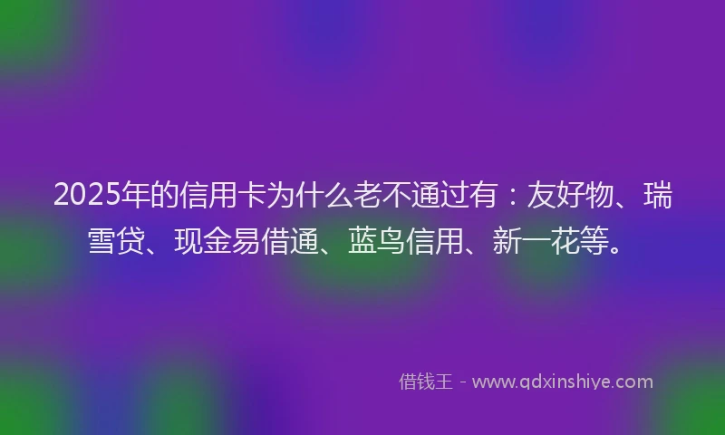 2025年的信用卡为什么老不通过有：友好物、瑞雪贷、现金易借通、蓝鸟信用、新一花等。