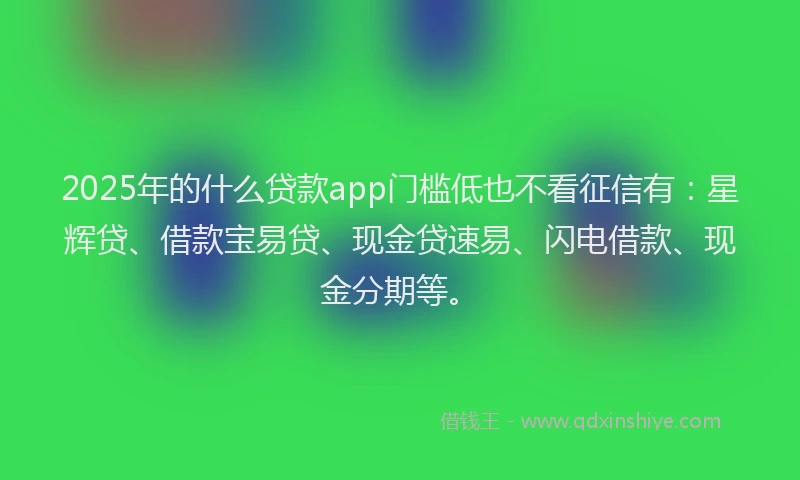 2025年的什么贷款app门槛低也不看征信有：星辉贷、借款宝易贷、现金贷速易、闪电借款、现金分期等。