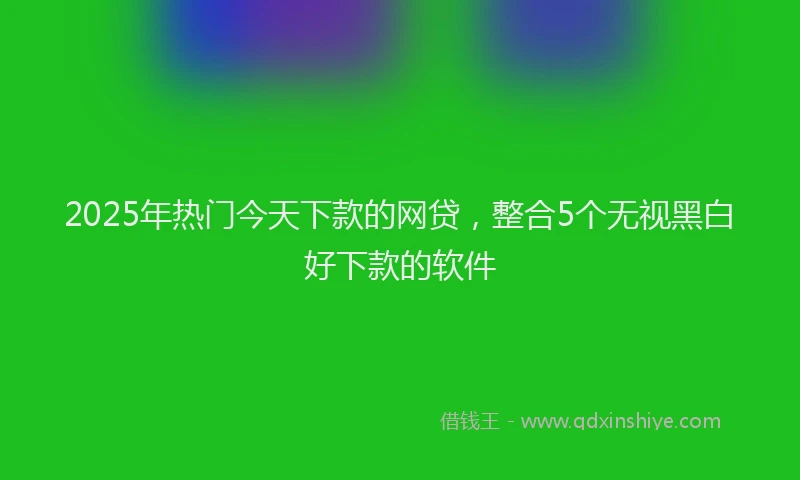 2025年热门今天下款的网贷，整合5个无视黑白好下款的软件