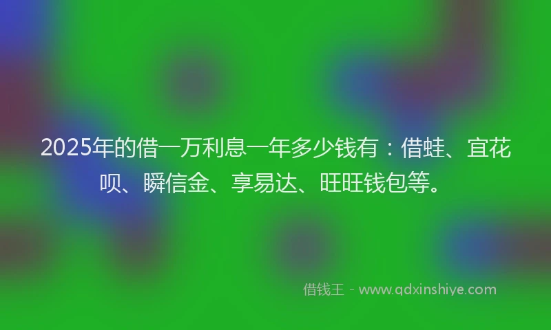 2025年的借一万利息一年多少钱有：借蛙、宜花呗、瞬信金、享易达、旺旺钱包等。