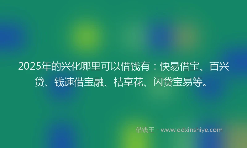 2025年的兴化哪里可以借钱有：快易借宝、百兴贷、钱速借宝融、桔享花、闪贷宝易等。