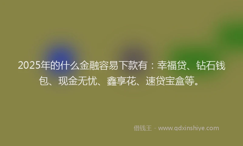 2025年的什么金融容易下款有：幸福贷、钻石钱包、现金无忧、鑫享花、速贷宝盒等。