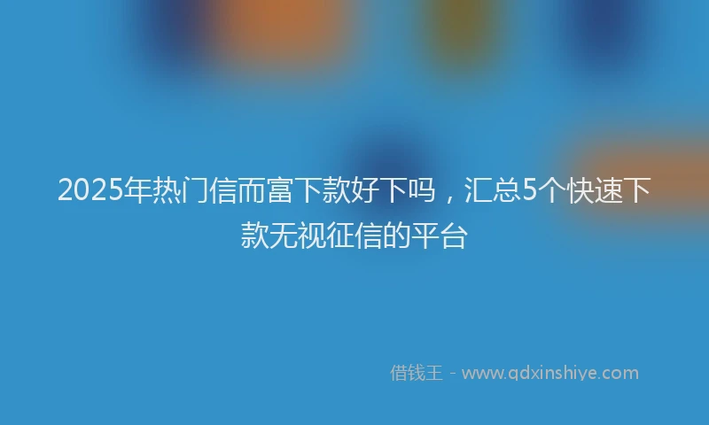2025年热门信而富下款好下吗，汇总5个快速下款无视征信的平台