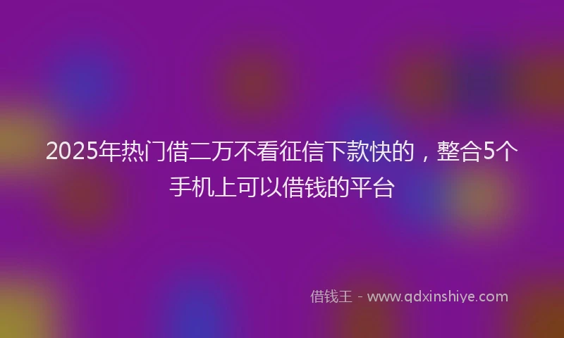 2025年热门借二万不看征信下款快的，整合5个手机上可以借钱的平台