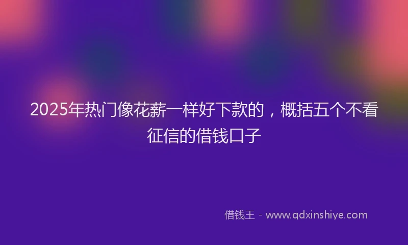2025年热门像花薪一样好下款的，概括五个不看征信的借钱口子