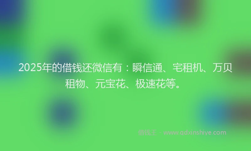 2025年的借钱还微信有：瞬信通、宅租机、万贝租物、元宝花、极速花等。