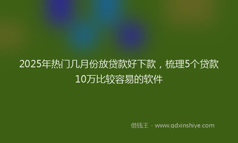2025年热门几月份放贷款好下款，梳理5个贷款10万比较容易的软件