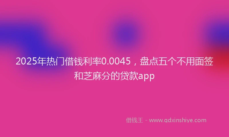 2025年热门借钱利率0.0045，盘点五个不用面签和芝麻分的贷款app
