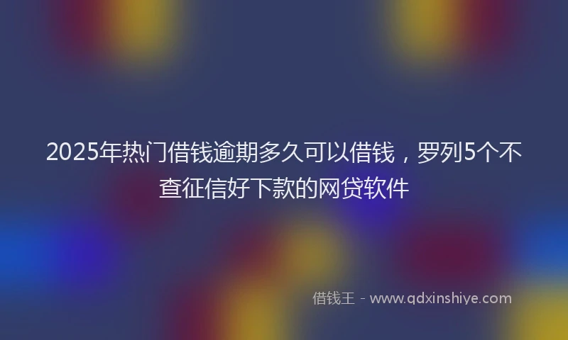 2025年热门借钱逾期多久可以借钱，罗列5个不查征信好下款的网贷软件