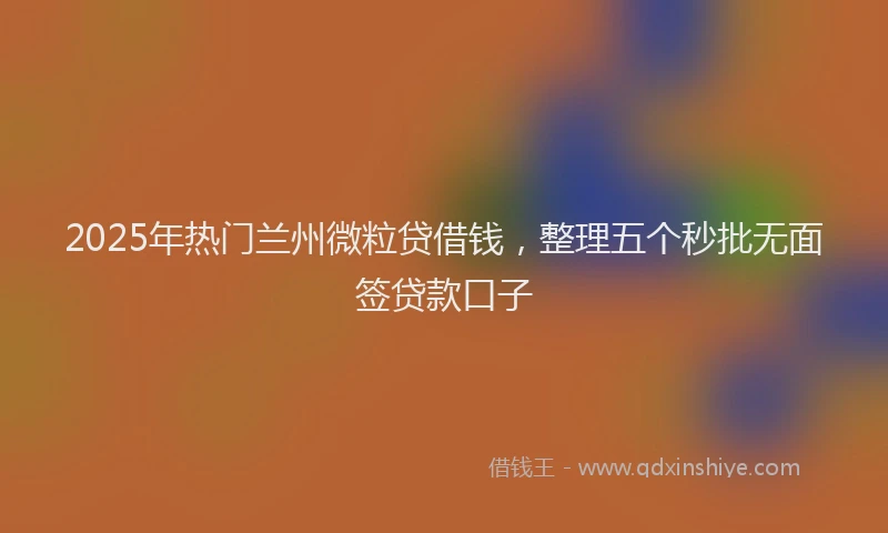 2025年热门兰州微粒贷借钱，整理五个秒批无面签贷款口子