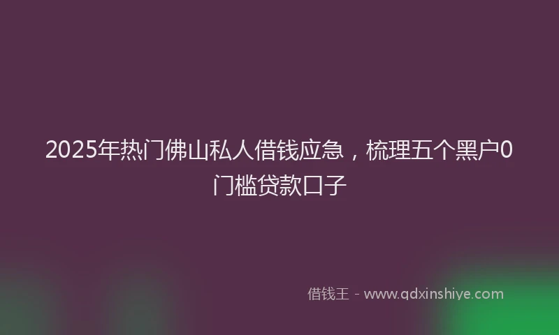 2025年热门佛山私人借钱应急，梳理五个黑户0门槛贷款口子