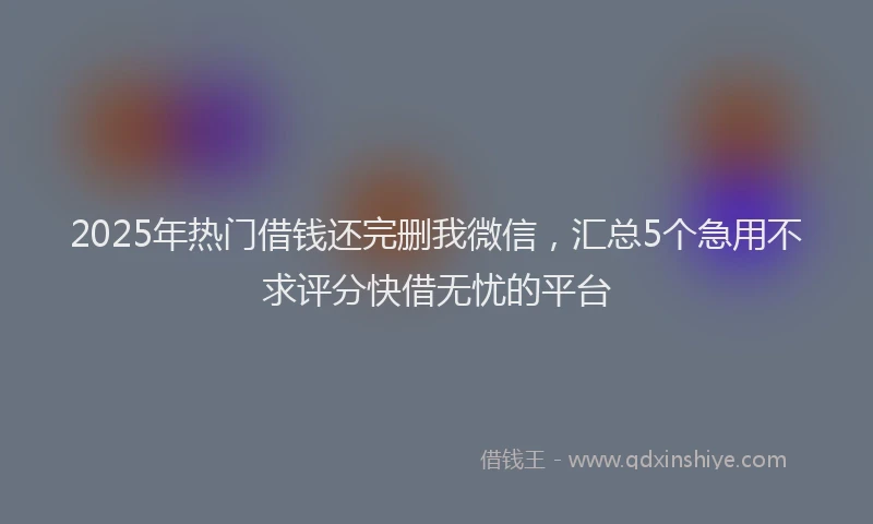 2025年热门借钱还完删我微信，汇总5个急用不求评分快借无忧的平台