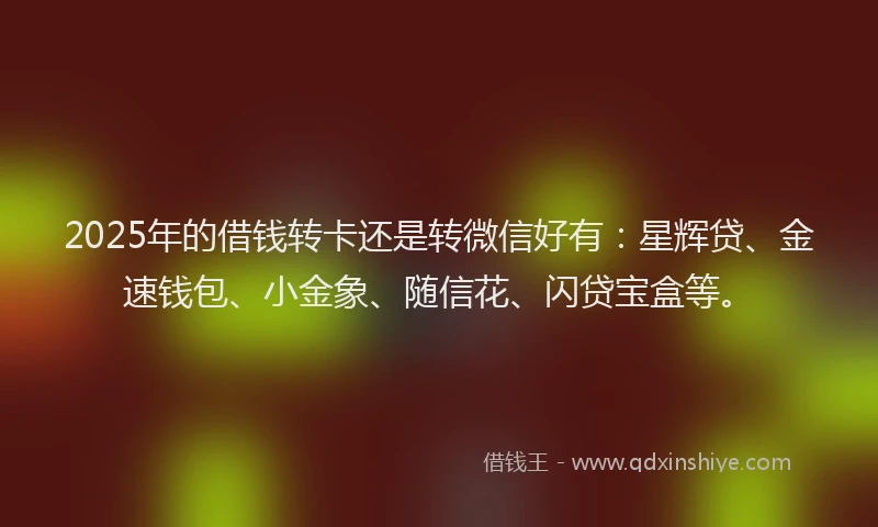 2025年的借钱转卡还是转微信好有：星辉贷、金速钱包、小金象、随信花、闪贷宝盒等。
