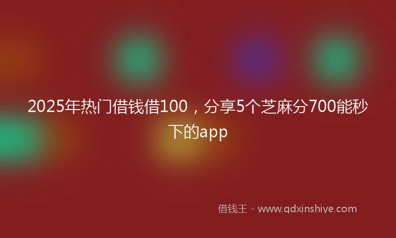 2025年热门借钱借100，分享5个芝麻分700能秒下的app