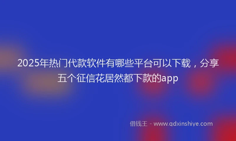 2025年热门代款软件有哪些平台可以下载，分享五个征信花居然都下款的app
