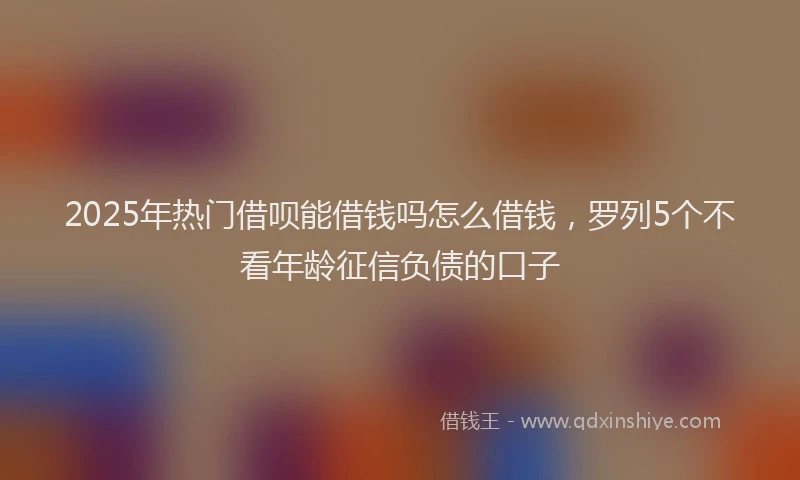 2025年热门借呗能借钱吗怎么借钱，罗列5个不看年龄征信负债的口子