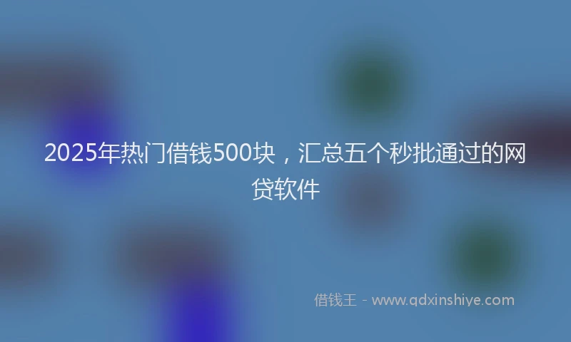 2025年热门借钱500块，汇总五个秒批通过的网贷软件