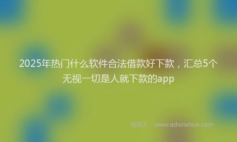 2025年热门什么软件合法借款好下款，汇总5个无视一切是人就下款的app