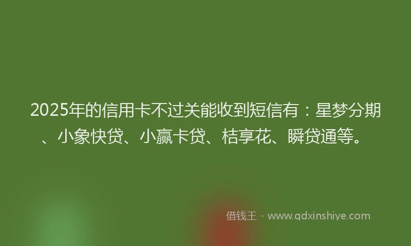 2025年的信用卡不过关能收到短信有：星梦分期、小象快贷、小赢卡贷、桔享花、瞬贷通等。