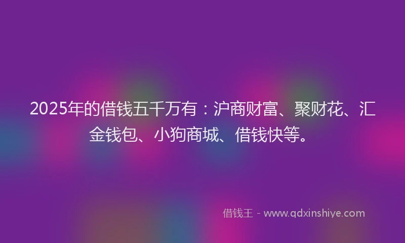 2025年的借钱五千万有：沪商财富、聚财花、汇金钱包、小狗商城、借钱快等。