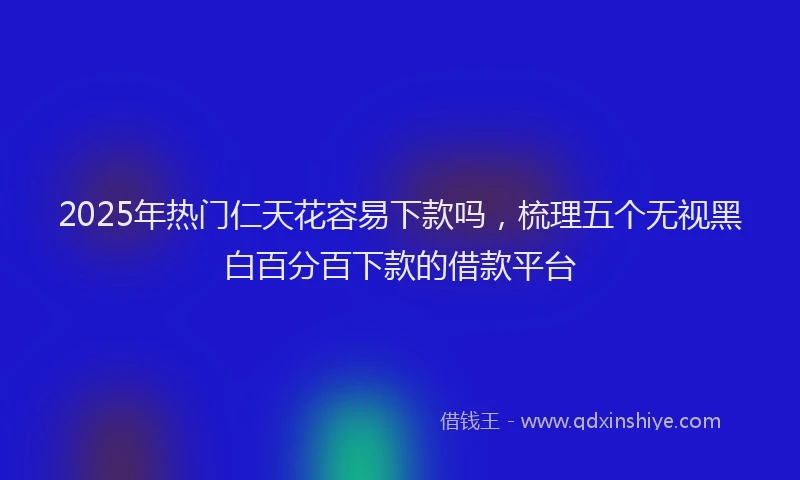 2025年热门仁天花容易下款吗，梳理五个无视黑白百分百下款的借款平台
