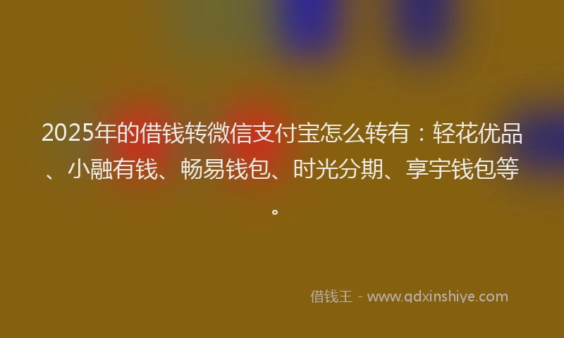 2025年的借钱转微信支付宝怎么转有：轻花优品、小融有钱、畅易钱包、时光分期、享宇钱包等。